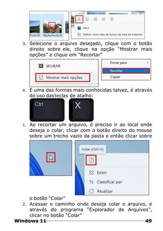 3. Selecione o arquivo desejado, clique com o botão
direito sobre ele, clique na opção “Mostrar mais
opções” e clique em “Recortar”
4. E uma das formas mais conhecidas talvez, é através
do uso dasteclas de atalho:
1. Ao recortar um arquivo, é preciso ir ao local onde
deseja o colar, clicar com o botão direito do mouse
sobre um trecho vazio da pasta e então clicar sobre
o botão “Colar”
2. Acessar o caminho onde deseja colar o arquivo, e
através do programa “Explorador de Arquivos”,
clicar no botão “Colar”
Windows 11 49
 