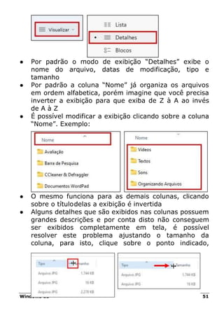 Windows 11 51
● Por padrão o modo de exibição “Detalhes” exibe o
nome do arquivo, datas de modificação, tipo e
tamanho
● Por padrão a coluna “Nome” já organiza os arquivos
em ordem alfabetica, porém imagine que você precisa
inverter a exibição para que exiba de Z à A ao invés
de A à Z
● É possível modificar a exibição clicando sobre a coluna
“Nome”. Exemplo:
● O mesmo funciona para as demais colunas, clicando
sobre o títulodelas a exibição é invertida
● Alguns detalhes que são exibidos nas colunas possuem
grandes descrições e por conta disto não conseguem
ser exibidos completamente em tela, é possível
resolver este problema ajustando o tamanho da
coluna, para isto, clique sobre o ponto indicado,
 