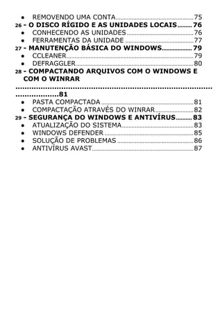 ● REMOVENDO UMA CONTA.................................................75
26 - O DISCO RÍGIDO E AS UNIDADES LOCAIS......... 76
● CONHECENDO AS UNIDADES..........................................76
● FERRAMENTAS DA UNIDADE ...........................................77
27 - MANUTENÇÃO BÁSICA DO WINDOWS................... 79
● CCLEANER................................................................................79
● DEFRAGGLER..........................................................................80
28 - COMPACTANDO ARQUIVOS COM O WINDOWS E
COM O WINRAR
......................................................................................
...................81
● PASTA COMPACTADA ..........................................................81
● COMPACTAÇÃO ATRAVÉS DO WINRAR........................82
29 - SEGURANÇA DO WINDOWS E ANTIVÍRUS.......... 83
● ATUALIZAÇÃO DO SISTEMA.............................................83
● WINDOWS DEFENDER ........................................................85
● SOLUÇÃO DE PROBLEMAS ................................................86
● ANTIVÍRUS AVAST................................................................87
 