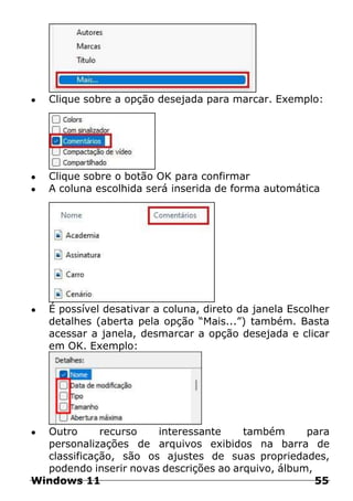 ● Clique sobre a opção desejada para marcar. Exemplo:
● Clique sobre o botão OK para confirmar
● A coluna escolhida será inserida de forma automática
● É possível desativar a coluna, direto da janela Escolher
detalhes (aberta pela opção “Mais...”) também. Basta
acessar a janela, desmarcar a opção desejada e clicar
em OK. Exemplo:
● Outro recurso interessante também para
personalizações de arquivos exibidos na barra de
classificação, são os ajustes de suas propriedades,
podendo inserir novas descrições ao arquivo, álbum,
Windows 11 55
 