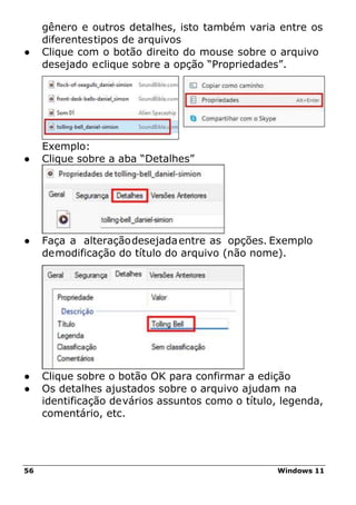 56 Windows 11
gênero e outros detalhes, isto também varia entre os
diferentestipos de arquivos
● Clique com o botão direito do mouse sobre o arquivo
desejado eclique sobre a opção “Propriedades”.
Exemplo:
● Clique sobre a aba “Detalhes”
● Faça a alteraçãodesejadaentre as opções. Exemplo
demodificação do título do arquivo (não nome).
● Clique sobre o botão OK para confirmar a edição
● Os detalhes ajustados sobre o arquivo ajudam na
identificação devários assuntos como o título, legenda,
comentário, etc.
 