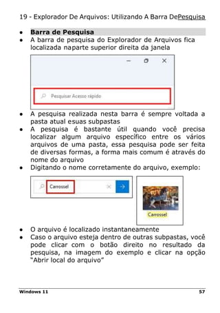 Windows 11 57
19 - Explorador De Arquivos: Utilizando A Barra DePesquisa
● Barra de Pesquisa
● A barra de pesquisa do Explorador de Arquivos fica
localizada naparte superior direita da janela
● A pesquisa realizada nesta barra é sempre voltada a
pasta atual esuas subpastas
● A pesquisa é bastante útil quando você precisa
localizar algum arquivo específico entre os vários
arquivos de uma pasta, essa pesquisa pode ser feita
de diversas formas, a forma mais comum é através do
nome do arquivo
● Digitando o nome corretamente do arquivo, exemplo:
● O arquivo é localizado instantaneamente
● Caso o arquivo esteja dentro de outras subpastas, você
pode clicar com o botão direito no resultado da
pesquisa, na imagem do exemplo e clicar na opção
“Abrir local do arquivo”
 