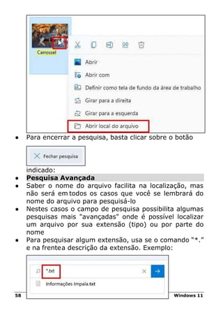 58 Windows 11
● Para encerrar a pesquisa, basta clicar sobre o botão
indicado:
● Pesquisa Avançada
● Saber o nome do arquivo facilita na localização, mas
não será em todos os casos que você se lembrará do
nome do arquivo para pesquisá-lo
● Nestes casos o campo de pesquisa possibilita algumas
pesquisas mais "avançadas" onde é possível localizar
um arquivo por sua extensão (tipo) ou por parte do
nome
● Para pesquisar algum extensão, usa se o comando “*.”
e na frentea descrição da extensão. Exemplo:
 