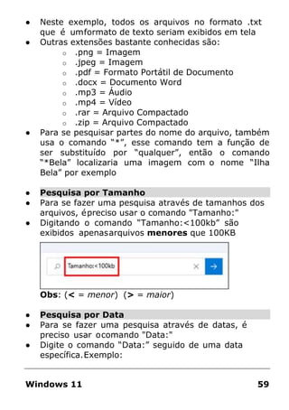 ● Neste exemplo, todos os arquivos no formato .txt
que é umformato de texto seriam exibidos em tela
● Outras extensões bastante conhecidas são:
o .png = Imagem
o .jpeg = Imagem
o .pdf = Formato Portátil de Documento
o .docx = Documento Word
o .mp3 = Áudio
o .mp4 = Vídeo
o .rar = Arquivo Compactado
o .zip = Arquivo Compactado
● Para se pesquisar partes do nome do arquivo, também
usa o comando “*”, esse comando tem a função de
ser substituído por “qualquer”, então o comando
“*Bela” localizaria uma imagem com o nome “Ilha
Bela” por exemplo
● Pesquisa por Tamanho
● Para se fazer uma pesquisa através de tamanhos dos
arquivos, épreciso usar o comando "Tamanho:"
● Digitando o comando “Tamanho:<100kb” são
exibidos apenasarquivos menores que 100KB
Obs: (< = menor) (> = maior)
● Pesquisa por Data
● Para se fazer uma pesquisa através de datas, é
preciso usar ocomando "Data:"
● Digite o comando “Data:” seguido de uma data
específica.Exemplo:
Windows 11 59
 