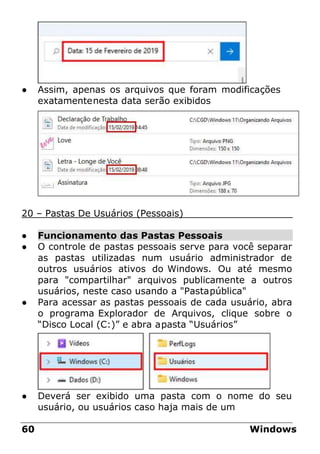 ● Assim, apenas os arquivos que foram modificações
exatamentenesta data serão exibidos
20 – Pastas De Usuários (Pessoais)
● Funcionamento das Pastas Pessoais
● O controle de pastas pessoais serve para você separar
as pastas utilizadas num usuário administrador de
outros usuários ativos do Windows. Ou até mesmo
para "compartilhar" arquivos publicamente a outros
usuários, neste caso usando a "Pastapública"
● Para acessar as pastas pessoais de cada usuário, abra
o programa Explorador de Arquivos, clique sobre o
“Disco Local (C:)” e abra apasta “Usuários”
● Deverá ser exibido uma pasta com o nome do seu
usuário, ou usuários caso haja mais de um
60 Windows
 