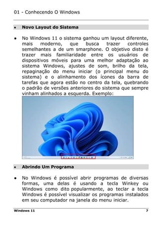 Windows 11 7
● Novo Layout do Sistema
● Abrindo Um Programa
01 - Conhecendo O Windows
● No Windows 11 o sistema ganhou um layout diferente,
mais moderno, que busca trazer controles
semelhantes a de um smarphone. O objetivo disto é
trazer mais familiaridade entre os usuários de
dispositivos móveis para uma melhor adaptação ao
sistema Windows, ajustes de som, brilho da tela,
repaginação do menu iniciar (o principal menu do
sistema) e o alinhamento dos ícones da barra de
tarefas que agora estão no centro da tela, quebrando
o padrão de versões anteriores do sistema que sempre
vinham alinhados a esquerda. Exemplo:
● No Windows é possível abrir programas de diversas
formas, uma delas é usando a tecla Winkey ou
Windows como dito popularmente, ao teclar a tecla
Windows é possível visualizar os programas instalados
em seu computador na janela do menu iniciar.
 