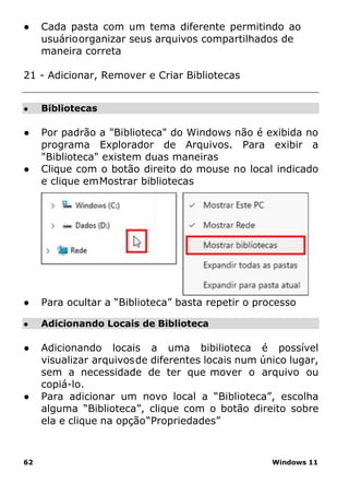 62 Windows 11
● Bibliotecas
● Adicionando Locais de Biblioteca
● Cada pasta com um tema diferente permitindo ao
usuárioorganizar seus arquivos compartilhados de
maneira correta
21 - Adicionar, Remover e Criar Bibliotecas
● Por padrão a "Biblioteca" do Windows não é exibida no
programa Explorador de Arquivos. Para exibir a
"Biblioteca" existem duas maneiras
● Clique com o botão direito do mouse no local indicado
e clique emMostrar bibliotecas
● Para ocultar a “Biblioteca” basta repetir o processo
● Adicionando locais a uma bibilioteca é possível
visualizar arquivosde diferentes locais num único lugar,
sem a necessidade de ter que mover o arquivo ou
copiá-lo.
● Para adicionar um novo local a “Biblioteca”, escolha
alguma “Biblioteca”, clique com o botão direito sobre
ela e clique na opção“Propriedades”
 