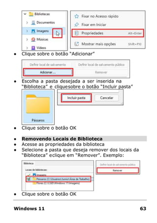 ● Clique sobre o botão “Adicionar”
● Escolha a pasta desejada a ser inserida na
“Biblioteca” e cliquesobre o botão “Incluir pasta”
● Clique sobre o botão OK
● Removendo Locais de Biblioteca
● Acesse as propriedades da biblioteca
● Selecione a pasta que deseja remover dos locais da
“Biblioteca” eclique em “Remover”. Exemplo:
● Clique sobre o botão OK
Windows 11 63
 