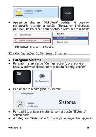 Windows 11 65
● Apagando alguma “Biblioteca” padrão, é possível
restaurá-la usando a opção “Restaurar bibliotecas
padrão”, basta clicar com obotão direito sobre a pasta
“Biblioteca” e clicar na opção:
22 - Configurações Do Windows: Sistema
● Categoria Sistema
● Para abrir a janela de “Configurações”, pressione a
tecla Windowse clique sobre o botão "Configurações"
● Clique sobre a categoria "Sistema"
● Por padrão, a janela é aberta com a opção "Sistema"
selecionada
● A categoria “Sistema” é formada pelas seguintes opções:
 