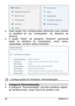 66 Windows 11
● Cada opção tráz configurações diferentes para ajustar
os detalhes do seu computador. Os detalhes do
sistema
● A opção “Sobe” da categoria “Sistema” apresenta
todos os detalhes do computador, como nome,
capacidade, versão e status.Exemplo:
23 - Configurações Do Windows: Personalização
● Categoria Personalização
● A categoria "Personalização" permite modificar papeis
de parede,temas, cores, barra de tarefas e etc
 
