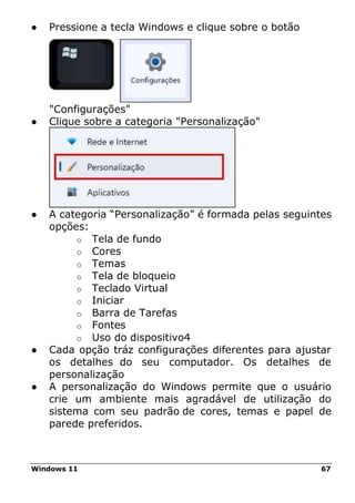 Windows 11 67
● Pressione a tecla Windows e clique sobre o botão
"Configurações"
● Clique sobre a categoria "Personalização"
● A categoria “Personalização” é formada pelas seguintes
opções:
o Tela de fundo
o Cores
o Temas
o Tela de bloqueio
o Teclado Virtual
o Iniciar
o Barra de Tarefas
o Fontes
o Uso do dispositivo4
● Cada opção tráz configurações diferentes para ajustar
os detalhes do seu computador. Os detalhes de
personalização
● A personalização do Windows permite que o usuário
crie um ambiente mais agradável de utilização do
sistema com seu padrão de cores, temas e papel de
parede preferidos.
 