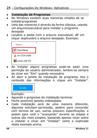 68 Windows 11
24 - Configurações Do Windows: Aplicativos
● Instalação de Programas
● No Windows existem duas maneiras simples de se
instalarprogramas
● Uma das maneiras é através da forma clássica, usando
um arquivoexecutável para instalar o programa
desejado
● Localize a pasta com o arquvio executável, dê um
clique duplosobre o arquivo desejado. Exemplo:
● Ao instalar alguns programas pode-se pedir uma
permição do usuário administrador, lembre-se sempre
de clicar em "Sim" quando necessário
● Ao abrir a janela de instalação do programa, leia o
conteúdo das informações e clique em “Instalar”.
Exemplo:
● Aguarde o progresso da instalação terminar
● Feche possíveis janelas indesejadas
● Cada instalação será de uma maneira diferente,
algumas solicitam permissão, pedem para concordar
com termos de uso, outras possuem específicações e
pedem para você ir “avançando” durante as etapas e
outras são mais simples, bastando apenas clicar sobre
o instalar e clicar em “Instalar” como a explicada
neste exemplo acima.
 