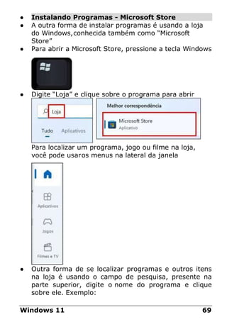 ● Instalando Programas - Microsoft Store
● A outra forma de instalar programas é usando a loja
do Windows,conhecida também como “Microsoft
Store”
● Para abrir a Microsoft Store, pressione a tecla Windows
● Digite “Loja” e clique sobre o programa para abrir
Para localizar um programa, jogo ou filme na loja,
você pode usaros menus na lateral da janela
● Outra forma de se localizar programas e outros itens
na loja é usando o campo de pesquisa, presente na
parte superior, digite o nome do programa e clique
sobre ele. Exemplo:
Windows 11 69
 