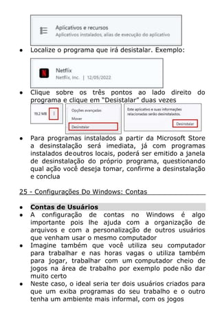 ● Localize o programa que irá desistalar. Exemplo:
● Clique sobre os três pontos ao lado direito do
programa e clique em “Desistalar” duas vezes
● Para programas instalados a partir da Microsoft Store
a desinstalação será imediata, já com programas
instalados deoutros locais, poderá ser emitido a janela
de desinstalação do próprio programa, questionando
qual ação você deseja tomar, confirme a desinstalação
e conclua
25 - Configurações Do Windows: Contas
● Contas de Usuários
● A configuração de contas no Windows é algo
importante pois lhe ajuda com a organização de
arquivos e com a personalização de outros usuários
que venham usar o mesmo computador
● Imagine também que você utiliza seu computador
para trabalhar e nas horas vagas o utiliza também
para jogar, trabalhar com um computador cheio de
jogos na área de trabalho por exemplo pode não dar
muito certo
● Neste caso, o ideal seria ter dois usuários criados para
que um exiba programas do seu trabalho e o outro
tenha um ambiente mais informal, com os jogos
 
