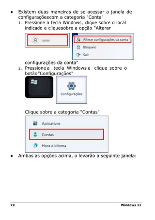 72 Windows 11
● Existem duas maneiras de se acessar a janela de
configuraçõescom a categoria "Conta"
1. Pressione a tecla Windows, clique sobre o local
indicado e cliquesobre a opção "Alterar
configurações da conta"
2. Pressione a tecla Windows e clique sobre o
botão"Configurações"
Clique sobre a categoria "Contas"
● Ambas as opções acima, o levarão a seguinte janela:
 