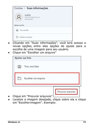 Windows 11 73
● Clicando em “Suas informações”, você terá acesso a
novas opções, entre elas opções de ajuste para a
escolha de uma imagem para seu usuário.
● Clique em “Escolher um arquivo”
● Clique em “Procurar arquivos”
● Localize a imagem desejada, clique sobre ela e clique
em “Escolherimagem”. Exemplo:
 