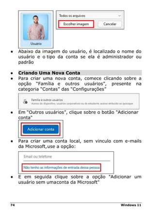 74 Windows 11
● Abaixo da imagem do usuário, é localizado o nome do
usuário e o tipo da conta se ela é administrador ou
padrão
● Criando Uma Nova Conta
● Para criar uma nova conta, comece clicando sobre a
opção “Família e outros usuários”, presente na
categoria “Contas” das “Configurações”
● Em “Outros usuários”, clique sobre o botão "Adicionar
conta"
● Para criar uma conta local, sem vinculo com e-mails
da Microsoft,use a opção:
● E em seguida clique sobre a opção "Adicionar um
usuário sem umaconta da Microsoft"
 