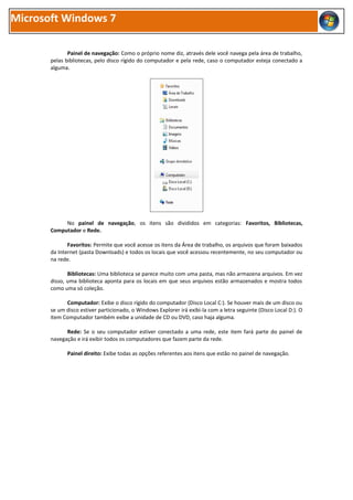 Microsoft Windows 7

              Painel de navegação: Como o próprio nome diz, através dele você navega pela área de trabalho,
       pelas bibliotecas, pelo disco rígido do computador e pela rede, caso o computador esteja conectado a
       alguma.




            No painel de navegação, os itens são divididos em categorias: Favoritos, Bibliotecas,
       Computador e Rede.

              Favoritos: Permite que você acesse os itens da Área de trabalho, os arquivos que foram baixados
       da Internet (pasta Downloads) e todos os locais que você acessou recentemente, no seu computador ou
       na rede.

              Bibliotecas: Uma biblioteca se parece muito com uma pasta, mas não armazena arquivos. Em vez
       disso, uma biblioteca aponta para os locais em que seus arquivos estão armazenados e mostra todos
       como uma só coleção.

             Computador: Exibe o disco rígido do computador (Disco Local C:). Se houver mais de um disco ou
       se um disco estiver particionado, o Windows Explorer irá exibi-la com a letra seguinte (Disco Local D:). O
       item Computador também exibe a unidade de CD ou DVD, caso haja alguma.

             Rede: Se o seu computador estiver conectado a uma rede, este item fará parte do painel de
       navegação e irá exibir todos os computadores que fazem parte da rede.

              Painel direito: Exibe todas as opções referentes aos itens que estão no painel de navegação.
 