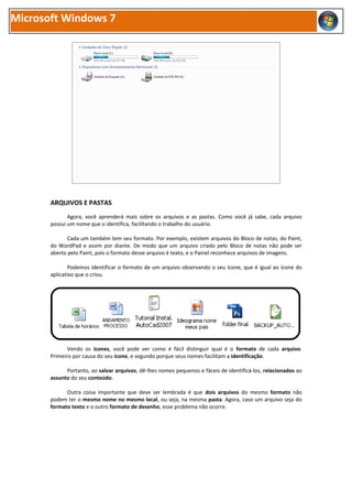 Microsoft Windows 7




       ARQUIVOS E PASTAS
              Agora, você aprenderá mais sobre os arquivos e as pastas. Como você já sabe, cada arquivo
       possui um nome que o identifica, facilitando o trabalho do usuário.

              Cada um também tem seu formato. Por exemplo, existem arquivos do Bloco de notas, do Paint,
       do WordPad e assim por diante. De modo que um arquivo criado pelo Bloco de notas não pode ser
       aberto pelo Paint, pois o formato desse arquivo é texto, e o Painel reconhece arquivos de imagens.

               Podemos identificar o formato de um arquivo observando o seu ícone, que é igual ao ícone do
       aplicativo que o criou.




              Vendo os ícones, você pode ver como é fácil distinguir qual é o formato de cada arquivo.
       Primeiro por causa do seu ícone, e segundo porque seus nomes facilitam a identificação.

             Portanto, ao salvar arquivos, dê-lhes nomes pequenos e fáceis de identificá-los, relacionados ao
       assunto do seu conteúdo.

             Outra coisa importante que deve ser lembrada é que dois arquivos do mesmo formato não
       podem ter o mesmo nome no mesmo local, ou seja, na mesma pasta. Agora, caso um arquivo seja do
       formato texto e o outro formato de desenho, esse problema não ocorre.
 