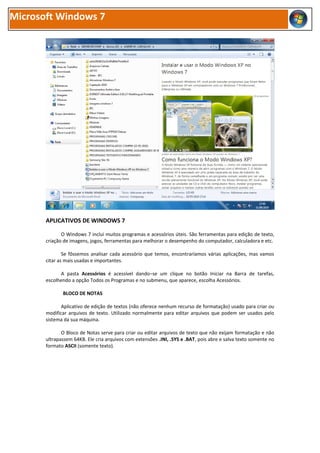 Microsoft Windows 7




       APLICATIVOS DE WINDOWS 7

              O Windows 7 inclui muitos programas e acessórios úteis. São ferramentas para edição de texto,
       criação de imagens, jogos, ferramentas para melhorar o desempenho do computador, calculadora e etc.

               Se fôssemos analisar cada acessório que temos, encontraríamos várias aplicações, mas vamos
       citar as mais usadas e importantes.

             A pasta Acessórios é acessível dando−se um clique no botão Iniciar na Barra de tarefas,
       escolhendo a opção Todos os Programas e no submenu, que aparece, escolha Acessórios.

              BLOCO DE NOTAS

              Aplicativo de edição de textos (não oferece nenhum recurso de formatação) usado para criar ou
       modificar arquivos de texto. Utilizado normalmente para editar arquivos que podem ser usados pelo
       sistema da sua máquina.

              O Bloco de Notas serve para criar ou editar arquivos de texto que não exijam formatação e não
       ultrapassem 64KB. Ele cria arquivos com extensões .INI, .SYS e .BAT, pois abre e salva texto somente no
       formato ASCII (somente texto).
 
