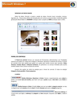 Microsoft Windows 7


              WINDOWS LIVE MOVIE MAKER

             Editor de vídeos. Permite a criação e edição de vídeos. Permite inserir narrações, músicas,
       legendas, etc... Possui vários efeitos de transição para unir cortes ou cenas do vídeo. A extensão padrão
       gerada pelo Movie Maker é a MSWMM se desejar salvar o projeto ou WMV se desejar salvar o vídeo.




       PAINEL DE CONTROLE

              O Painel de controle fornece um conjunto de ferramentas administrativas com finalidades
       especiais que podem ser usadas para configurar o Windows, aplicativos e ambiente de serviços. O Painel
       de controle inclui itens padrão que podem ser usados para tarefas comuns (por exemplo, Vídeo,
       Sistemas, Teclado, Mouse e Adicionar hardware). Os aplicativos e os serviços instalados pelo usuário
       também podem inserir ícones no Painel de controle.

             Existem três opções de modo de exibição para o Painel de controle: O modo de exibição
       Categoria, Ícones grandes e Ícones pequenos.

              A JANELA

                         Botões Minimizar, Maximizar e Fechar: Servem, respectivamente, para reduzir a
       janela a um botão barra de tarefas, para fazer com que a janela ocupe a tela toda e para fechar o
       programa.


                    Botões Avançar e Voltar: O botão Voltar serve par que volte à categoria anterior, ou seja,
       a categoria que você acessou antes da atual. O botão Avançar passa para a categoria seguinte.

                                                                                   Barra de endereço: É
       o local onde você digita o endereço da categoria ou item desejado. Enquanto você digita, o botão é
       exibido.
 