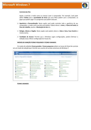 Microsoft Windows 7

                Controle dos Pais

                Ajuda a controla o modo como as crianças usam o computador. Por exemplo, você pode
                definir limites para a quantidade de horas que seus filhos podem usar o computador, os
                jogos que podem jogar e os programas que podem executar.

              Aparência e Personalização: Nesta opção você pode controlar toda a aparência de seu
               computador, o modo como sua tela será exibida. Poderá alterar o tema, o Plano de fundo da
               Área de trabalho, ajustar a Resolução da tela etc.

              Relógio, Idioma e Região: Nesta opção você poderá alterar a Data e hora, Fuso horário e
               muitos outros.

              Facilidade de Acesso: Permite que o Windows sugira configurações, poderá Otimizar a
               exibição visual, Alterar configuração do mouse etc.

             MODOS DE EXIBIÇÃO ÍCONES PEQUENOS E ÍCONES GRANDES

            Os modos de exibições Ícones grandes e Ícones pequenos exibem os ícones do Painel de controle
       em um modo de exibição que é familiar aos usuários de versões anteriores do Windows 7.




             ÍCONES GRANDES
 
