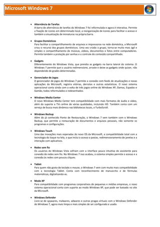 Microsoft Windows 7

          • Alternância de Tarefas
            A barra de alternância de tarefas do Windows 7 foi reformulada e agora é interativa. Permite
            a fixação de ícones em determinado local, a reorganização de ícones para facilitar o acesso e
            também a visualização de miniaturas na própria barra.

          • Grupos Domésticos
            Para facilitar o compartilhamento de arquivos e impressoras na rede doméstica, a Microsoft
            criou o recurso dos grupos domésticos. Uma vez criado o grupo, torna-se muito mais ágil e
            simples o compartilhamento de músicas, vídeos, documentos e fotos entre computadores.
            Permite também a proteção por senhas e o controle do conteúdo compartilhado.

          • Gadgets
            Diferentemente do Windows Vista, que prendia as gadgets na barra lateral do sistema. O
            Windows 7 permite que o usuário redimensione, arraste e deixe as gadgets onde quiser, não
            dependendo de grades determinadas.

          • Gerenciador de Jogos
            O gerenciador de jogos do Windows 7 permite a conexão com feeds de atualizações e novas
            aplicações da Microsoft, registra vitórias, derrotas e outras estatísticas. O novo sistema
            operacional conta ainda com a volta de três jogos online do Windows XP, Damas, Espadas e
            Gamão, todos reformulados e redesenhados.

          • Windows Media Center
            O novo Windows Media Center tem compatibilidade com mais formatos de áudio e vídeo,
            além do suporte a TVs online de várias qualidades, incluindo HD. Também conta com um
            serviço de busca mais dinâmico nas bibliotecas locais, o TurboScroll.

          • Windows Backup
            Além do já conhecido Ponto de Restauração, o Windows 7 vem também com o Windows
            Backup, que permite a restauração de documentos e arquivos pessoais, não somente os
            programas e configurações.

          • Windows Touch
            Uma das inovações mais esperadas do novo OS da Microsoft, a compatibilidade total com a
            tecnologia do toque na tela, o que inclui o acesso a pastas, redimensionamento de janelas e a
            interação com aplicativos.

          • Redes sem fio
            Os usuários do Windows Vista sofriam com a interface pouco intuitiva do assistente para
            conexão de redes sem fio. No Windows 7 isso acabou, o sistema simples permite o acesso e a
            conexão às redes com poucos cliques.

          • Tablet
            Para quem não gosta de teclado e mouse, o Windows 7 vem com muito mais compatibilidade
            com a tecnologia Tablet. Conta com reconhecimento de manuscrito e de fórmulas
            matemáticas, digitalizando-as.

          • Modo XP
            Para compatibilidade com programas corporativos de pequenas e médias empresas, o novo
            sistema operacional conta com suporte ao modo Windows XP, que pode ser baixado no site
            da Microsoft.

          • Windows Defender
            Livre-se de spywares, malwares, adwares e outras pragas virtuais com o Windows Defender
            do Windows 7, agora mais limpo e mais simples de ser configurado e usado.
 