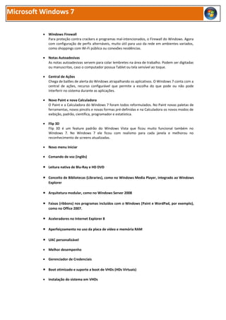 Microsoft Windows 7

          • Windows Firewall
            Para proteção contra crackers e programas mal-intencionados, o Firewall do Windows. Agora
            com configuração de perfis alternáveis, muito útil para uso da rede em ambientes variados,
            como shoppings com Wi-Fi pública ou conexões residências.

          • Notas Autoadesivas
            As notas autoadesivas servem para colar lembretes na área de trabalho. Podem ser digitadas
            ou manuscritas, caso o computador possua Tablet ou tela sensível ao toque.

          • Central de Ações
            Chega de balões de alerta do Windows atrapalhando os aplicativos. O Windows 7 conta com a
            central de ações, recurso configurável que permite a escolha do que pode ou não pode
            interferir no sistema durante as aplicações.

          • Novo Paint e nova Calculadora
            O Paint e a Calculadora do Windows 7 foram todos reformulados. No Paint novas paletas de
            ferramentas, novos pincéis e novas formas pré-definidas e na Calculadora os novos modos de
            exibição, padrão, científica, programador e estatística.

          • Flip 3D
            Flip 3D é um feature padrão do Windows Vista que ficou muito funcional também no
            Windows 7. No Windows 7 ele ficou com realismo para cada janela e melhorou no
            reconhecimento de screens atualizadas.

          • Novo menu Iniciar

          • Comando de voz (inglês)

          • Leitura nativa de Blu-Ray e HD DVD

          • Conceito de Bibliotecas (Libraries), como no Windows Media Player, integrado ao Windows
             Explorer

          • Arquitetura modular, como no Windows Server 2008

          • Faixas (ribbons) nos programas incluídos com o Windows (Paint e WordPad, por exemplo),
             como no Office 2007.

          • Aceleradores no Internet Explorer 8

          • Aperfeiçoamento no uso da placa de vídeo e memória RAM

          • UAC personalizável

          • Melhor desempenho

          • Gerenciador de Credenciais

          • Boot otimizado e suporte a boot de VHDs (HDs Virtuais)

          • Instalação do sistema em VHDs
 