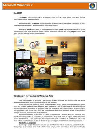 Microsoft Windows 7

       GADGETS

              Os Gadgets colocam informação e diversão, como notícias, fotos, jogos e as fases da Lua
       diretamente na sua área de trabalho.

             No Windows Vista, os gadgets foram agrupados na Barra Lateral. O Windows 7 os liberta na tela,
       onde é possível movê-los e redimensioná-los como você preferir.

               Arraste um gadget para perto da borda da tela – ou outro gadget – e observe como ele se ajusta
       direitinho no lugar, para um visual melhor. Janelas abertas no caminho dos seus gadgets? Use o Peek
       para que eles reapareçam instantaneamente.




       Windows 7- Novidades do Windows Aero

               Uma das novidades do Windows 7 é a melhoria do Aero, novidade que veio no Vista. Mas agora
       está remodelada, mais prática e com recursos de tirar o fôlego!
               Muito mais do que um visual bonito, o Windows Aero é uma grande revolução na forma de se
       utilizar o sistema operacional da Microsoft. Para quem nunca viu, o Aero pode ser resumido àquele
       visual transparente já presente no Windows Vista, que permite ver em partes o que há atrás das janelas
       dos programas. Mas quem usa o Vista em computadores não muito potentes muitas vezes preferiu
       desligar o recurso, pois consume muita memória.
               No desenvolvimento do Windows 7, o Aero foi aprimorado e deixado mais leve. Além de mais
       rápido, trouxe novidades: o Aero Shake, o Aero Snap e o Aero Peak, além de alguns atalhos e funções
       muito interessantes. Se até agora você não se convenceu com o Windows 7, conhecendo um pouco
       mais o Aero pode fazer você mudar de ideia e ver que vale a pena investir nesse sistema operacional.
               Novidades no Aero Peak
               Quem migra para o Windows 7 percebe que ele não tem o link de visualizar a Área de Trabalho.
       Isso porque o recurso do Aero Peak substitui essa função, antes presente na Barra de Inicialização
 