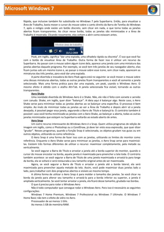 Microsoft Windows 7

       Rápida, que inclusive também foi substituída no Windows 7 pela Superbarra. Então, para visualizar a
       Área de Trabalho, basta mover o cursor do mouse sobre o canto direito da Barra de Tarefas do Windows
       7, após o relógio onde existe um botão discreto, sem clicar em nada, o que torna todas as janelas
       abertas ficam transparentes. Ao clicar nesse botão, todas as janelas são minimizadas e a Área de
       Trabalho é mostrada. Clicando novamente, elas voltam a abrir como estavam antes.




               Peak, em inglês, significa “dar uma espiada, uma olhadela rápida ou discreta”. É isso que você faz
       com o botão de visualizar Área de Trabalho. Outra forma de fazer isso é utilizar um recurso da
       Superbarra. Ao passar com o mouse sobre algum ícone dela, aparece uma janela com uma miniatura das
       janelas abertas daquele programa. Por exemplo, se você tem três janelas de seu navegador aberto, elas
       ficam juntas sob um mesmo ícone e, ao passar o mouse sobre esse ícone, sem clicar nada, aparecem as
       miniaturas das três janelas, para você dar uma espiada.
               A parte divertida e inovadora do Aero Peak agora está no seguinte: se você mover o mouse sobre
       uma dessas miniaturas abertas, todas as outras janelas ficam transparentes e você vê somente a janela
       selecionada. Mais uma forma prática para dar uma espiada, um peak, usando o Windows Aero. O
       mesmo efeito é obtido com o atalho Alt+Tab. A janela selecionada fica visível, tornando as outras
       transparentes.
               Aero Shake
               Uma novidade divertida do Windows Aero é o Shake. Não, ele não é feito com sorvete e servido
       com canudo. Shake, em inglês, quer dizer “balançar”. A ideia aqui é balançar algo. Neste caso, o Aero
       Shake serve para minimizar todas as janelas abertas ao se balançar uma específica. O processo é bem
       simples. Ao invés de minimizar todas as janelas ao ver a Área de Trabalho e depois abrir só a janela
       desejada, é possível pegar essa janela, segurando a Barra de Título e balançá-la. O contrário também é
       possível: caso você tenha minimizado as janelas com o Aero Shake, ao balançar a aberta, todas as outras
       janelas minimizadas que estejam na Superbarra voltarão ao estado aberto de antes.
               Aero Snap
               Um outro recurso interessante do Windows Aero é o Snap. Quem utiliza programas de edição de
       imagem em inglês, como o Photoshop ou o CorelDraw, já deve ter visto essa expressão, que quer dizer
       “grudar”. Nesses programas, quando a função Snap é selecionada, os objetos grudam nas guias ou em
       outros objetos, utilizando-os como referência.
               O Aero Snap é uma forma de fazer isso com as janelas, utilizando os limites do monitor como
       referência. Enquanto o Aero Shake serve para minimizar as janelas, o Aero Snap serve para maximizá-
       las. Existem três formas diferentes de utilizar o recurso: maximizar completamente, pela metade ou
       verticalmente.
               Se você segurar a Barra de Título e arrastar a janela até a borda superior do monitor, quando o
       cursor do mouse encostar na borda, aquela janela é maximizada para preencher a tela toda. O contrário
       também acontece: se você segurar a Barra de Título de uma janela maximizada e arrastá-la para longe
       da borda, ela se soltará e será restaurada a seu tamanho original antes de ser maximizada.
               Agora, se você segurar a Barra de Título e arrastar a janela até a borda lateral, ela será
       maximizada para preencher aquela metade da tela. Assim, você pode maximizar duas janelas lado a
       lado, para trabalhar com dois programas abertos e visíveis ao mesmo tempo.
               A última forma de utilizar o Aero Snap é para moldar o tamanho das janelas. Se você clicar na
       borda da janela para alterar seu tamanho e arrastá-la para a borda inferior ou superior, a janela é
       ampliada verticalmente. Se você tentar arrastar a janela, ela ficará desse tamanho, grudada nas bordas.
               O que é preciso para rodar o Windows Aero
               Não é todo computador que consegue rodar o Windows Aero. Para isso é necessário as seguintes
       configurações:
               Windows 7 Home Premium, Windows 7 Professional ou Windows 7 Ultimate. O Windows 7
       Home Basic não tem o efeito de vidro no Aero.
               Processador de ao menos 1 GHz.
               Ao menos 1 GB de memória RAM.
 