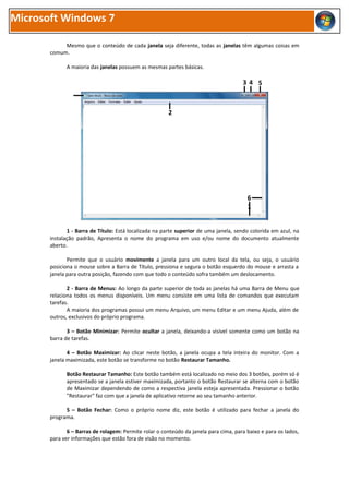 Microsoft Windows 7

            Mesmo que o conteúdo de cada janela seja diferente, todas as janelas têm algumas coisas em
       comum.

             A maioria das janelas possuem as mesmas partes básicas.

                                                                                      34 5



                                                        2




                                                                                        6
                                                                                        1


              1 - Barra de Título: Está localizada na parte superior de uma janela, sendo colorida em azul, na
       instalação padrão, Apresenta o nome do programa em uso e/ou nome do documento atualmente
       aberto.

              Permite que o usuário movimente a janela para um outro local da tela, ou seja, o usuário
       posiciona o mouse sobre a Barra de Título, pressiona e segura o botão esquerdo do mouse e arrasta a
       janela para outra posição, fazendo com que todo o conteúdo sofra também um deslocamento.

              2 - Barra de Menus: Ao longo da parte superior de toda as janelas há uma Barra de Menu que
       relaciona todos os menus disponíveis. Um menu consiste em uma lista de comandos que executam
       tarefas.
              A maioria dos programas possui um menu Arquivo, um menu Editar e um menu Ajuda, além de
       outros, exclusivos do próprio programa.

              3 – Botão Minimizar: Permite ocultar a janela, deixando-a visível somente como um botão na
       barra de tarefas.

              4 – Botão Maximizar: Ao clicar neste botão, a janela ocupa a tela inteira do monitor. Com a
       janela maximizada, este botão se transforme no botão Restaurar Tamanho.

             Botão Restaurar Tamanho: Este botão também está localizado no meio dos 3 botões, porém só é
             apresentado se a janela estiver maximizada, portanto o botão Restaurar se alterna com o botão
             de Maximizar dependendo de como a respectiva janela esteja apresentada. Pressionar o botão
             "Restaurar" faz com que a janela de aplicativo retorne ao seu tamanho anterior.

             5 – Botão Fechar: Como o próprio nome diz, este botão é utilizado para fechar a janela do
       programa.

              6 – Barras de rolagem: Permite rolar o conteúdo da janela para cima, para baixo e para os lados,
       para ver informações que estão fora de visão no momento.
 