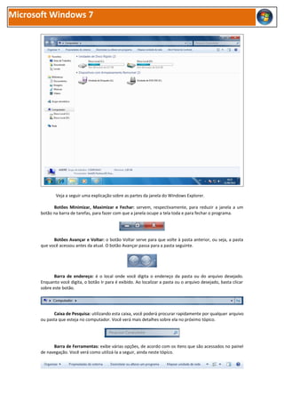 Microsoft Windows 7




              Veja a seguir uma explicação sobre as partes da janela do Windows Explorer.

             Botões Minimizar, Maximizar e Fechar: servem, respectivamente, para reduzir a janela a um
       botão na barra de tarefas, para fazer com que a janela ocupe a tela toda e para fechar o programa.




             Botões Avançar e Voltar: o botão Voltar serve para que volte à pasta anterior, ou seja, a pasta
       que você acessou antes da atual. O botão Avançar passa para a pasta seguinte.




              Barra de endereço: é o local onde você digita o endereço da pasta ou do arquivo desejado.
       Enquanto você digita, o botão Ir para é exibido. Ao localizar a pasta ou o arquivo desejado, basta clicar
       sobre este botão.




             Caixa de Pesquisa: utilizando esta caixa, você poderá procurar rapidamente por qualquer arquivo
       ou pasta que esteja no computador. Você verá mais detalhes sobre ela no próximo tópico.




             Barra de Ferramentas: exibe várias opções, de acordo com os itens que são acessados no painel
       de navegação. Você verá como utilizá-la a seguir, ainda neste tópico.
 