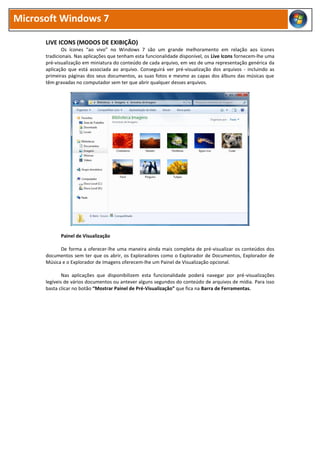 Microsoft Windows 7
LIVE ICONS (MODOS DE EXIBIÇÃO)
Os ícones “ao vivo” no Windows 7 são um grande melhoramento em relação aos ícones
tradicionais. Nas aplicações que tenham esta funcionalidade disponível, os Live Icons fornecem-lhe uma
pré-visualização em miniatura do conteúdo de cada arquivo, em vez de uma representação genérica da
aplicação que está associada ao arquivo. Conseguirá ver pré-visualização dos arquivos - incluindo as
primeiras páginas dos seus documentos, as suas fotos e mesmo as capas dos álbuns das músicas que
têm gravadas no computador sem ter que abrir qualquer desses arquivos.
Painel de Visualização
De forma a oferecer-lhe uma maneira ainda mais completa de pré-visualizar os conteúdos dos
documentos sem ter que os abrir, os Exploradores como o Explorador de Documentos, Explorador de
Música e o Explorador de Imagens oferecem-lhe um Painel de Visualização opcional.
Nas aplicações que disponibilizem esta funcionalidade poderá navegar por pré-visualizações
legíveis de vários documentos ou antever alguns segundos do conteúdo de arquivos de mídia. Para isso
basta clicar no botão “Mostrar Painel de Pré-Visualização” que fica na Barra de Ferramentas.
 
