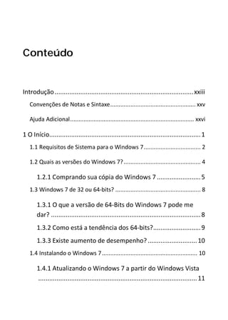 Conteúdo
Introdução............................................................................xxiii
Convenções de Notas e Sintaxe................................................... xxv
Ajuda Adicional.......................................................................... xxvi
1 O Início...................................................................................1
1.1 Requisitos de Sistema para o Windows 7.................................. 2
1.2 Quais as versões do Windows 7?.............................................. 4
1.2.1 Comprando sua cópia do Windows 7........................5
1.3 Windows 7 de 32 ou 64-bits? ................................................... 8
1.3.1 O que a versão de 64-Bits do Windows 7 pode me
dar? ..................................................................................8
1.3.2 Como está a tendência dos 64-bits?..........................9
1.3.3 Existe aumento de desempenho?...........................10
1.4 Instalando o Windows 7......................................................... 10
1.4.1 Atualizando o Windows 7 a partir do Windows Vista
.......................................................................................11
 