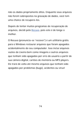 74
não os dados propriamente ditos. Enquanto seus arquivos
não forem sobrepostos na gravação de dados, você tem
uma chance de recuperá-los.
Depois de tentar muitos programas de recuperação de
arquivos, decidi pelo Recuva, pois este é de longe o
melhor.
O Recuva (pronuncia-se “recover”) é um utilitário grátis
para o Windows restaurar arquivos que foram apagados
acidentalmente do seu computador. Isso inclui arquivos
vazios da Lixeira bem como imagens e outros arquivos
que tenham sido apagados por erro do usuário a partir de
sua câmera digital, cartões de memória ou MP3 players.
Ele trará de volta até mesmo arquivos que tenham sido
apagados por problemas (bugs), acidentes ou vírus!
 