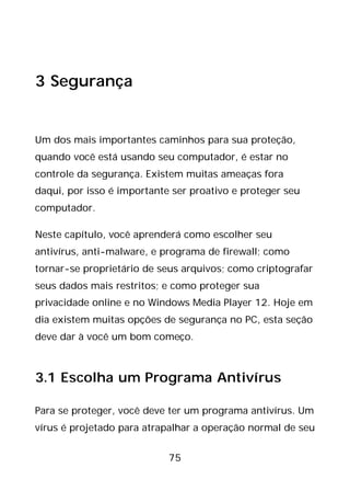 75
3 Segurança
Um dos mais importantes caminhos para sua proteção,
quando você está usando seu computador, é estar no
controle da segurança. Existem muitas ameaças fora
daqui, por isso é importante ser proativo e proteger seu
computador.
Neste capítulo, você aprenderá como escolher seu
antivírus, anti-malware, e programa de firewall; como
tornar-se proprietário de seus arquivos; como criptografar
seus dados mais restritos; e como proteger sua
privacidade online e no Windows Media Player 12. Hoje em
dia existem muitas opções de segurança no PC, esta seção
deve dar à você um bom começo.
3.1 Escolha um Programa Antivírus
Para se proteger, você deve ter um programa antivírus. Um
vírus é projetado para atrapalhar a operação normal de seu
 