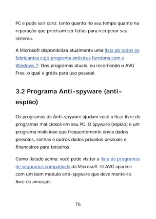 76
PC e pode sair caro: tanto quanto no seu tempo quanto na
reparação que precisam ser feitas para recuperar seu
sistema.
A Microsoft disponibiliza atualmente uma lista de todos os
fabricantes cujo programa antivírus funciona com o
Windows 7. Dos programas atuais, eu recomendo o AVG
Free, o qual é grátis para uso pessoal.
3.2 Programa Anti-spyware (anti-
espião)
Os programas de Anti-spyware ajudam você a ficar livre de
programas maliciosos em seu PC. O Spyware (espião) é um
programa malicioso que frequentemente envia dados
pessoais, senhas e outros dados privados pessoais e
financeiros para terceiros.
Como listado acima: você pode visitar a lista de programas
de segurança compatíveis da Microsoft. O AVG aparece
com um bom modulo anti-spyware que deve mantê-lo
livre de ameaças.
 