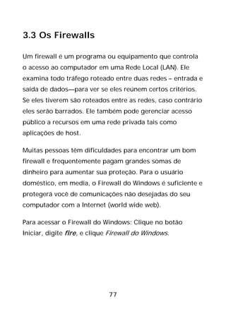 77
3.3 Os Firewalls
Um firewall é um programa ou equipamento que controla
o acesso ao computador em uma Rede Local (LAN). Ele
examina todo tráfego roteado entre duas redes – entrada e
saída de dados—para ver se eles reúnem certos critérios.
Se eles tiverem são roteados entre as redes, caso contrário
eles serão barrados. Ele também pode gerenciar acesso
público a recursos em uma rede privada tais como
aplicações de host.
Muitas pessoas têm dificuldades para encontrar um bom
firewall e frequentemente pagam grandes somas de
dinheiro para aumentar sua proteção. Para o usuário
doméstico, em media, o Firewall do Windows é suficiente e
protegerá você de comunicações não desejadas do seu
computador com a Internet (world wide web).
Para acessar o Firewall do Windows: Clique no botão
Iniciar, digite fire, e clique Firewall do Windows.
 