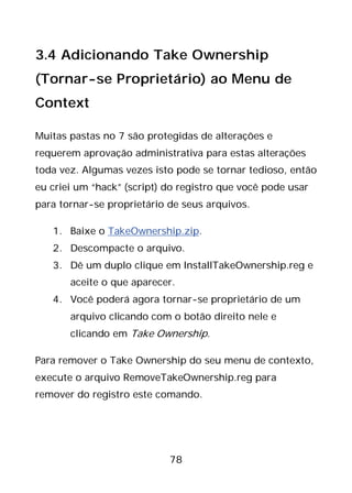 78
3.4 Adicionando Take Ownership
(Tornar-se Proprietário) ao Menu de
Context
Muitas pastas no 7 são protegidas de alterações e
requerem aprovação administrativa para estas alterações
toda vez. Algumas vezes isto pode se tornar tedioso, então
eu criei um “hack” (script) do registro que você pode usar
para tornar-se proprietário de seus arquivos.
1. Baixe o TakeOwnership.zip.
2. Descompacte o arquivo.
3. Dê um duplo clique em InstallTakeOwnership.reg e
aceite o que aparecer.
4. Você poderá agora tornar-se proprietário de um
arquivo clicando com o botão direito nele e
clicando em Take Ownership.
Para remover o Take Ownership do seu menu de contexto,
execute o arquivo RemoveTakeOwnership.reg para
remover do registro este comando.
 