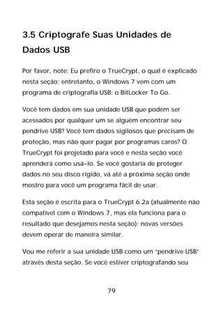 79
3.5 Criptografe Suas Unidades de
Dados USB
Por favor, note: Eu prefiro o TrueCrypt, o qual é explicado
nesta seção; entretanto, o Windows 7 vem com um
programa de criptografia USB: o BitLocker To Go.
Você tem dados em sua unidade USB que podem ser
acessados por qualquer um se alguém encontrar seu
pendrive USB? Você tem dados sigilosos que precisam de
proteção, mas não quer pagar por programas caros? O
TrueCrypt foi projetado para você e nesta seção você
aprenderá como usá-lo. Se você gostaria de proteger
dados no seu disco rígido, vá até a próxima seção onde
mostro para você um programa fácil de usar.
Esta seção é escrita para o TrueCrypt 6.2a (atualmente não
compatível com o Windows 7, mas ela funciona para o
resultado que desejamos nesta seção); novas versões
devem operar de maneira similar.
Vou me referir a sua unidade USB como um “pendrive USB”
através desta seção. Se você estiver criptografando seu
 