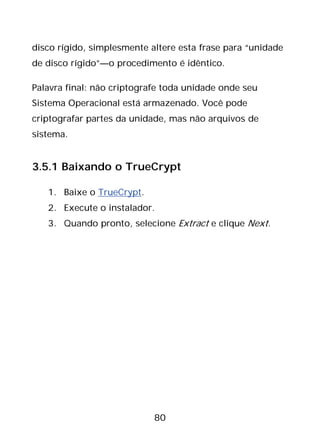 80
disco rígido, simplesmente altere esta frase para “unidade
de disco rígido”—o procedimento é idêntico.
Palavra final: não criptografe toda unidade onde seu
Sistema Operacional está armazenado. Você pode
criptografar partes da unidade, mas não arquivos de
sistema.
3.5.1 Baixando o TrueCrypt
1. Baixe o TrueCrypt.
2. Execute o instalador.
3. Quando pronto, selecione Extract e clique Next.
 