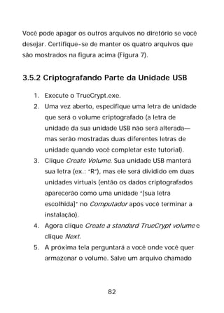82
Você pode apagar os outros arquivos no diretório se você
desejar. Certifique-se de manter os quatro arquivos que
são mostrados na figura acima (Figura 7).
3.5.2 Criptografando Parte da Unidade USB
1. Execute o TrueCrypt.exe.
2. Uma vez aberto, especifique uma letra de unidade
que será o volume criptografado (a letra de
unidade da sua unidade USB não será alterada—
mas serão mostradas duas diferentes letras de
unidade quando você completar este tutorial).
3. Clique Create Volume. Sua unidade USB manterá
sua letra (ex.: “R”), mas ele será dividido em duas
unidades virtuais (então os dados criptografados
aparecerão como uma unidade “[sua letra
escolhida]” no Computador após você terminar a
instalação).
4. Agora clique Create a standard TrueCrypt volume e
clique Next.
5. A próxima tela perguntará a você onde você quer
armazenar o volume. Salve um arquivo chamado
 