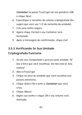 83
Container na pasta TrueCrypt em seu pendrive USB
e clique Next.
6. Especifique o tamanho do volume criptografado (Eu
sugiro que você use 1/2 do tamanho da unidade).
7. Crie uma senha segura.
8. Agora clique Format e seu Container será
formatado.
9. Após a mensagem de confirmação, clique Exit.
3.5.3 Verificando Se Sua Unidade
Criptografada Funciona
1. Vá até seu Computador e procure pela unidade “W”
(ou a letra que você escolheu). Ela não está lá; boa
notícia!
2. Abra oTrueCrypt.
3. Clique na letra de unidade que você escolheu nos
passos anteriores.
4. Clique Select File e ache o Container que você
criou.
5. Clique Mount.
6. Digite sua senha e clique OK e seu volume será
montado.
 