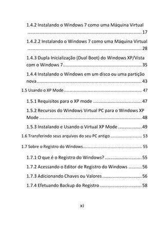 xi
1.4.2 Instalando o Windows 7 como uma Máquina Virtual
.......................................................................................17
1.4.2.2 Instalando o Windows 7 como uma Máquina Virtual
.......................................................................................28
1.4.3 Dupla Inicialização (Dual Boot) do Windows XP/Vista
com o Windows 7............................................................35
1.4.4 Instalando o Windows em um disco ou uma partição
nova................................................................................43
1.5 Usando o XP Mode................................................................. 47
1.5.1 Requisitos para o XP mode .....................................47
1.5.2 Recursos do Windows Virtual PC para o Windows XP
Mode ..............................................................................48
1.5.3 Instalando e Usando o Virtual XP Mode ..................49
1.6 Transferindo seus arquivos do seu PC antigo .......................... 53
1.7 Sobre o Registro do Windows................................................. 55
1.7.1 O que é o Registro do Windows? ............................55
1.7.2 Acessando o Editor de Registro do Windows ..........56
1.7.3 Adicionando Chaves ou Valores..............................56
1.7.4 Efetuando Backup do Registro................................58
 