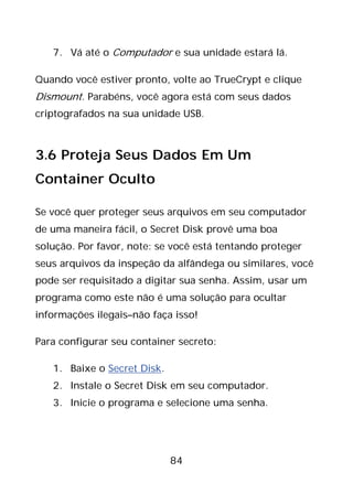 84
7. Vá até o Computador e sua unidade estará lá.
Quando você estiver pronto, volte ao TrueCrypt e clique
Dismount. Parabéns, você agora está com seus dados
criptografados na sua unidade USB.
3.6 Proteja Seus Dados Em Um
Container Oculto
Se você quer proteger seus arquivos em seu computador
de uma maneira fácil, o Secret Disk provê uma boa
solução. Por favor, note: se você está tentando proteger
seus arquivos da inspeção da alfândega ou similares, você
pode ser requisitado a digitar sua senha. Assim, usar um
programa como este não é uma solução para ocultar
informações ilegais–não faça isso!
Para configurar seu container secreto:
1. Baixe o Secret Disk.
2. Instale o Secret Disk em seu computador.
3. Inicie o programa e selecione uma senha.
 