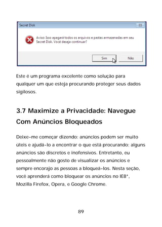 89
Este é um programa excelente como solução para
qualquer um que esteja procurando proteger seus dados
sigilosos.
3.7 Maximize a Privacidade: Navegue
Com Anúncios Bloqueados
Deixe-me começar dizendo: anúncios podem ser muito
úteis e ajudá-lo a encontrar o que está procurando; alguns
anúncios são discretos e inofensivos. Entretanto, eu
pessoalmente não gosto de visualizar os anúncios e
sempre encorajo as pessoas a bloqueá-los. Nesta seção,
você aprenderá como bloquear os anúncios no IE8*,
Mozilla Firefox, Opera, e Google Chrome.
 