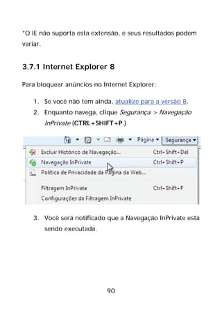 90
*O IE não suporta esta extensão, e seus resultados podem
variar.
3.7.1 Internet Explorer 8
Para bloquear anúncios no Internet Explorer:
1. Se você não tem ainda, atualize para a versão 8.
2. Enquanto navega, clique Segurança > Navegação
InPrivate (CTRL+SHIFT+P.)
3. Você será notificado que a Navegação InPrivate está
sendo executada.
 