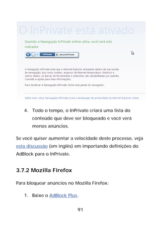 91
4. Todo o tempo, o InPrivate criará uma lista do
conteúdo que deve ser bloqueado e você verá
menos anúncios.
Se você quiser aumentar a velocidade deste processo, veja
esta discussão (em inglês) em importando definições do
AdBlock para o InPrivate.
3.7.2 Mozilla Firefox
Para bloquear anúncios no Mozilla Firefox:
1. Baixe o AdBlock Plus.
 