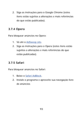 93
2. Siga as instruções para o Google Chrome (estes
itens estão sujeitos a alterações e mais referências
do que estão publicadas).
3.7.4 Opera
Para bloquear anúncios no Opera:
1. Vá até o AdSweep site.
2. Siga as instruções para o Opera (estes itens estão
sujeitos a alterações e mais referências do que
estão publicadas).
3.7.5 Safari
Para bloquear anúncios no Safari:
1. Baixe o Safari AdBlock.
2. Instale o programa e aproveite sua navegação livre
de anúncios
 
