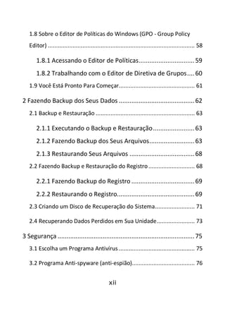 xii
1.8 Sobre o Editor de Políticas do Windows (GPO - Group Policy
Editor) ......................................................................................... 58
1.8.1 Acessando o Editor de Políticas...............................59
1.8.2 Trabalhando com o Editor de Diretiva de Grupos....60
1.9 Você Está Pronto Para Começar.............................................. 61
2 Fazendo Backup dos Seus Dados ..........................................62
2.1 Backup e Restauração ............................................................ 63
2.1.1 Executando o Backup e Restauração.......................63
2.1.2 Fazendo Backup dos Seus Arquivos.........................63
2.1.3 Restaurando Seus Arquivos ....................................68
2.2 Fazendo Backup e Restauração do Registro............................ 68
2.2.1 Fazendo Backup do Registro ...................................69
2.2.2 Restaurando o Registro...........................................69
2.3 Criando um Disco de Recuperação do Sistema........................ 71
2.4 Recuperando Dados Perdidos em Sua Unidade....................... 73
3 Segurança ............................................................................75
3.1 Escolha um Programa Antivírus .............................................. 75
3.2 Programa Anti-spyware (anti-espião)...................................... 76
 